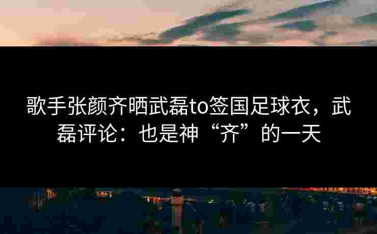歌手张颜齐晒武磊to签国足球衣，武磊评论：也是神“齐”的一天