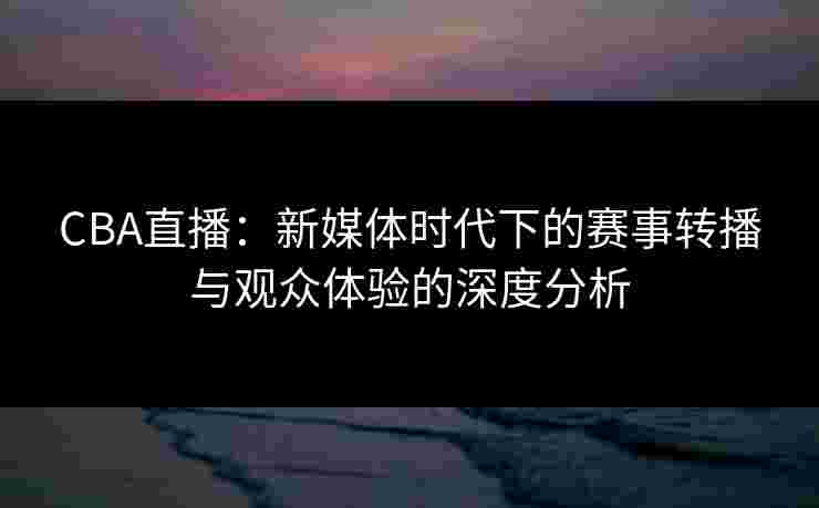 CBA直播：新媒体时代下的赛事转播与观众体验的深度分析