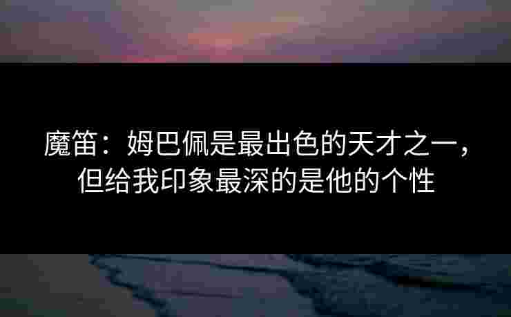 魔笛：姆巴佩是最出色的天才之一，但给我印象最深的是他的个性