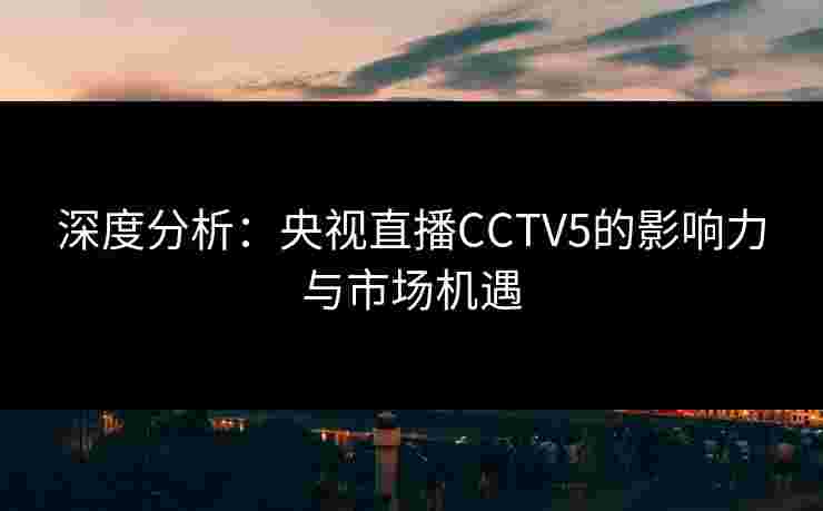 深度分析:央视直播CCTV5的影响力与市场机遇 深度分析:央视直播CCTV5的影响力与市场机遇