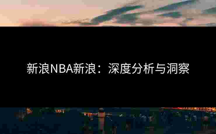 新浪NBA新浪：深度分析与洞察