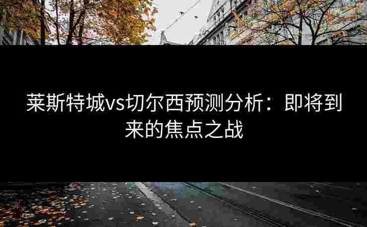 莱斯特城vs切尔西预测分析:即将到来的焦点之战 莱斯特城vs切尔西预测分析:即将到来的焦点之战