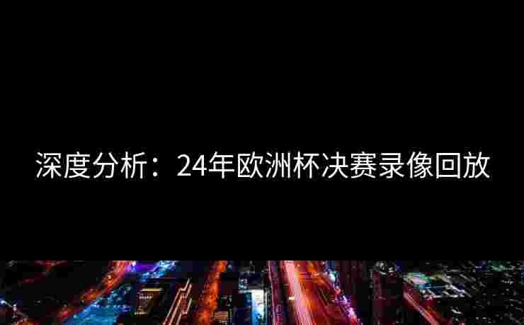 深度分析：24年欧洲杯决赛录像回放