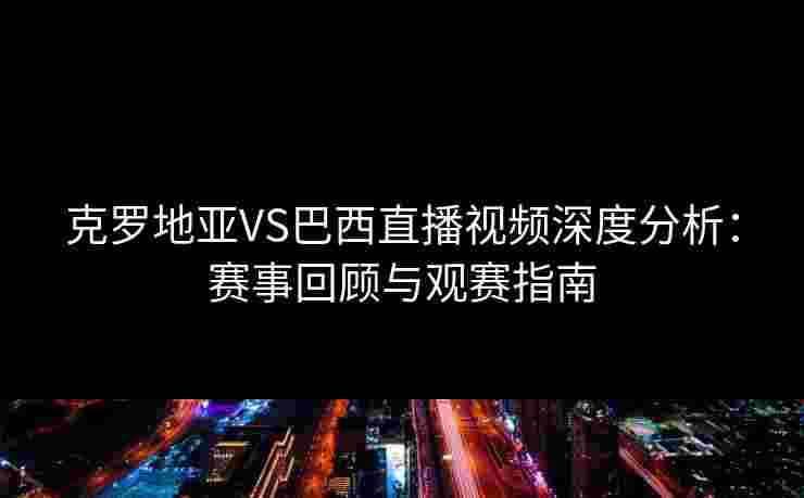 克罗地亚VS巴西直播视频深度分析：赛事回顾与观赛指南